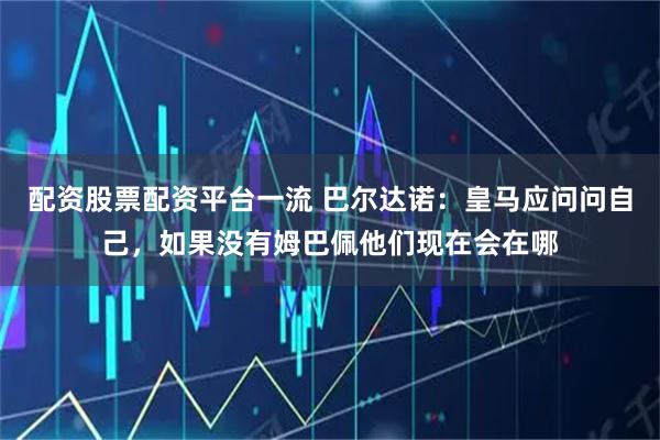 配资股票配资平台一流 巴尔达诺：皇马应问问自己，如果没有姆巴佩他们现在会在哪