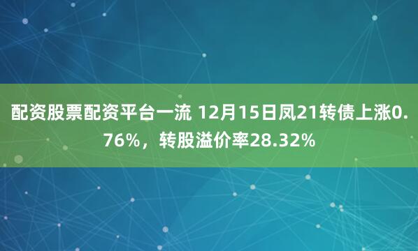 配资股票配资平台一流 12月15日凤21转债上涨0.76%，转股溢价率28.32%