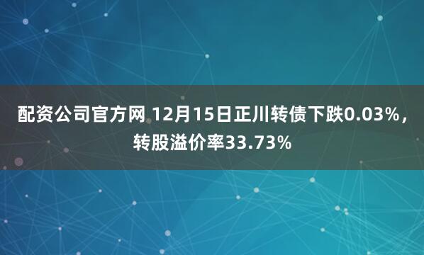 配资公司官方网 12月15日正川转债下跌0.03%，转股溢价率33.73%